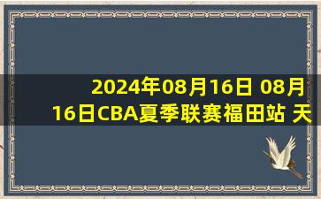 2024年08月16日 08月16日CBA夏季联赛福田站 天津85-101新疆 全场集锦